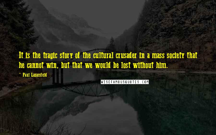 Paul Lazarsfeld Quotes: It is the tragic story of the cultural crusader in a mass society that he cannot win, but that we would be lost without him.