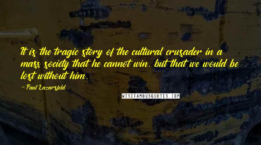 Paul Lazarsfeld Quotes: It is the tragic story of the cultural crusader in a mass society that he cannot win, but that we would be lost without him.