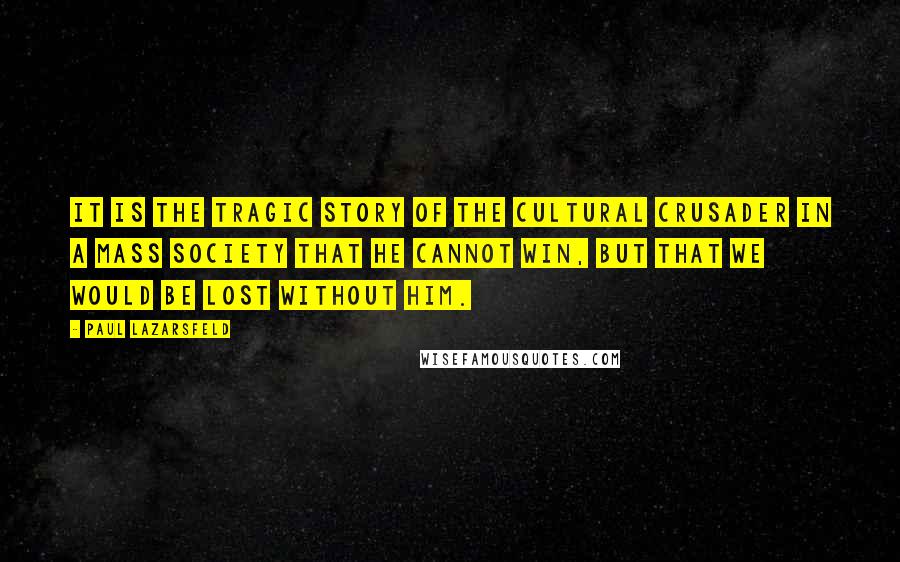 Paul Lazarsfeld Quotes: It is the tragic story of the cultural crusader in a mass society that he cannot win, but that we would be lost without him.