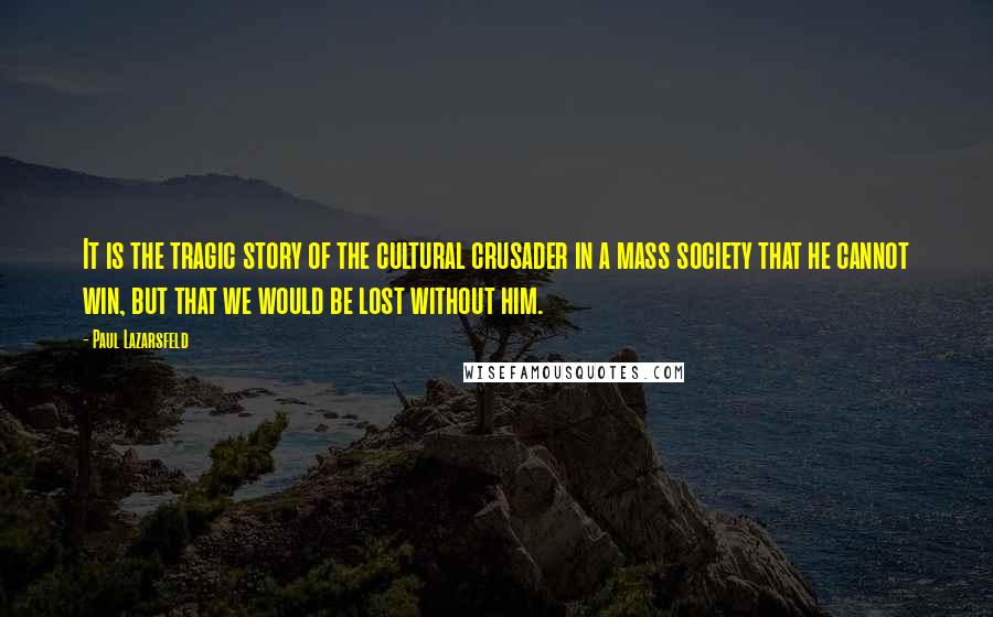 Paul Lazarsfeld Quotes: It is the tragic story of the cultural crusader in a mass society that he cannot win, but that we would be lost without him.