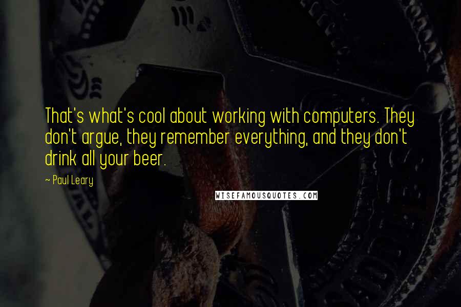 Paul Leary Quotes: That's what's cool about working with computers. They don't argue, they remember everything, and they don't drink all your beer.