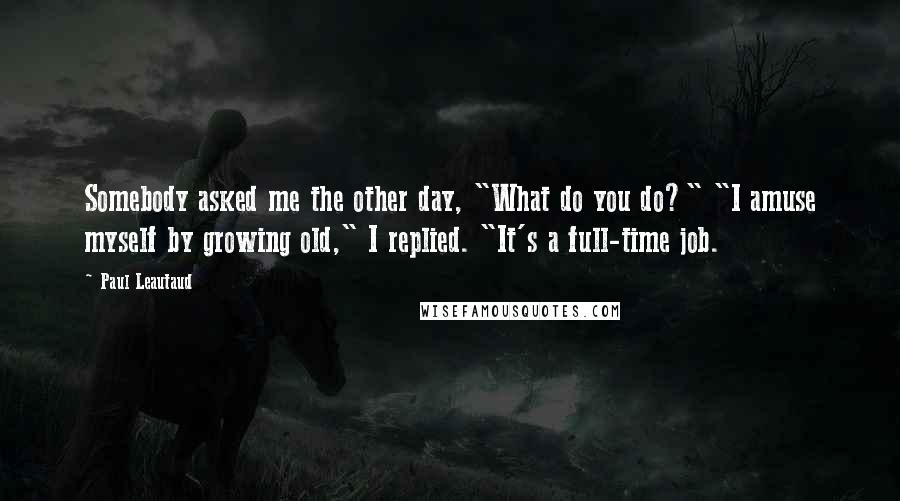 Paul Leautaud Quotes: Somebody asked me the other day, "What do you do?" "I amuse myself by growing old," I replied. "It's a full-time job.