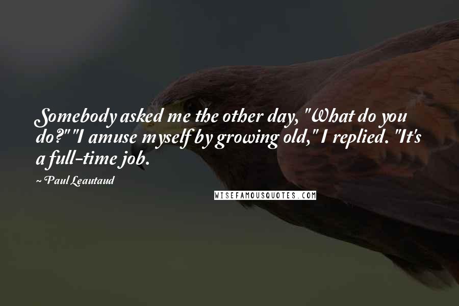 Paul Leautaud Quotes: Somebody asked me the other day, "What do you do?" "I amuse myself by growing old," I replied. "It's a full-time job.