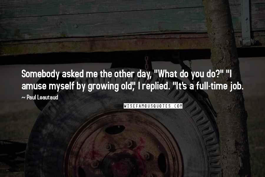 Paul Leautaud Quotes: Somebody asked me the other day, "What do you do?" "I amuse myself by growing old," I replied. "It's a full-time job.