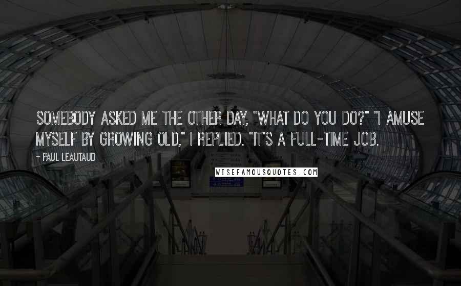 Paul Leautaud Quotes: Somebody asked me the other day, "What do you do?" "I amuse myself by growing old," I replied. "It's a full-time job.