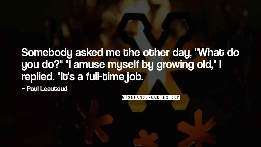 Paul Leautaud Quotes: Somebody asked me the other day, "What do you do?" "I amuse myself by growing old," I replied. "It's a full-time job.