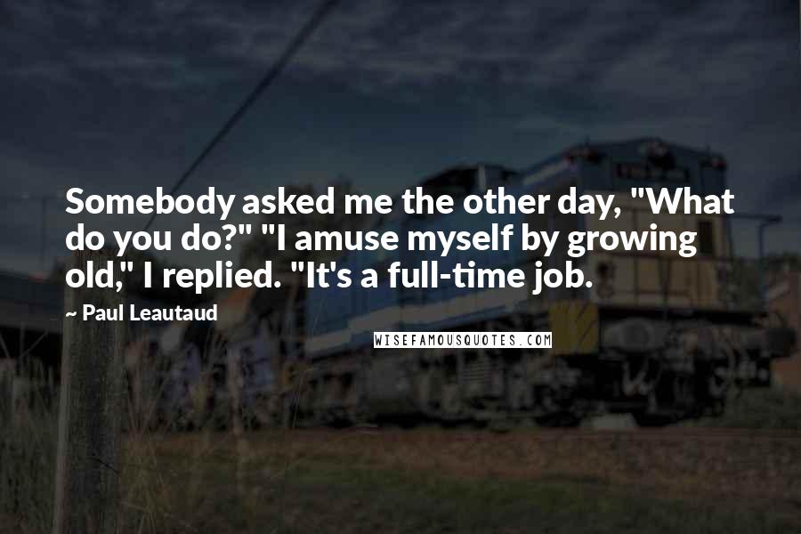 Paul Leautaud Quotes: Somebody asked me the other day, "What do you do?" "I amuse myself by growing old," I replied. "It's a full-time job.