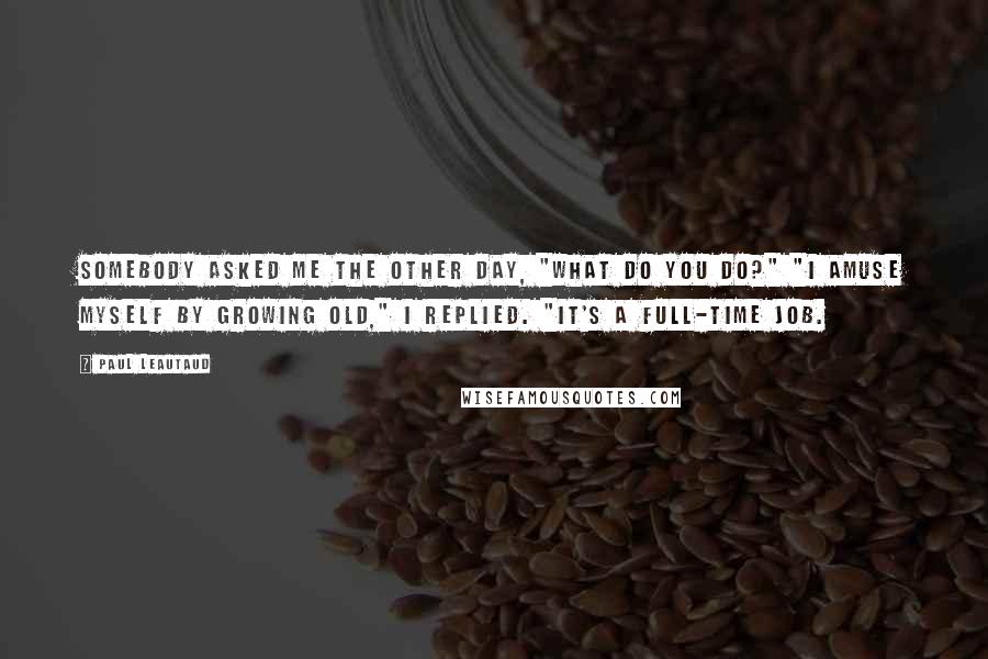 Paul Leautaud Quotes: Somebody asked me the other day, "What do you do?" "I amuse myself by growing old," I replied. "It's a full-time job.