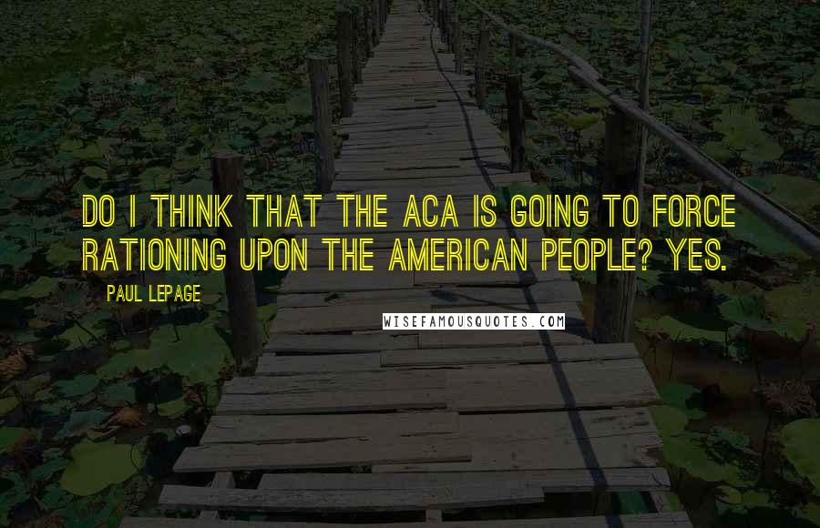 Paul LePage Quotes: Do I think that the ACA is going to force rationing upon the American people? Yes.