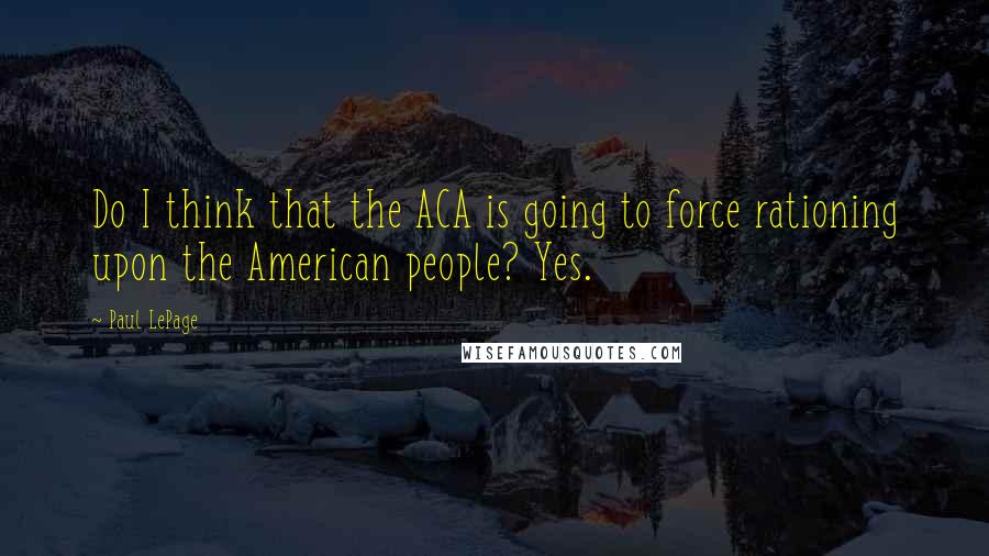 Paul LePage Quotes: Do I think that the ACA is going to force rationing upon the American people? Yes.