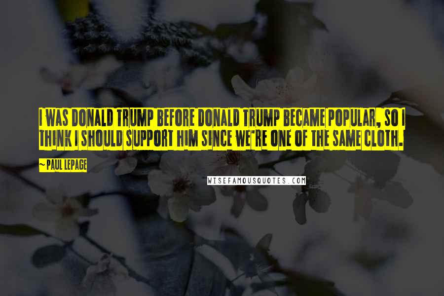 Paul LePage Quotes: I was Donald Trump before Donald Trump became popular, so I think I should support him since we're one of the same cloth.