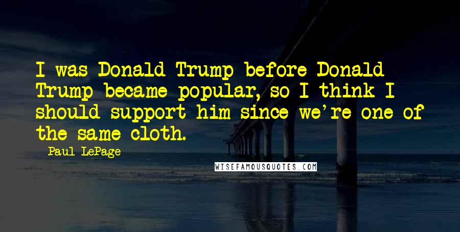 Paul LePage Quotes: I was Donald Trump before Donald Trump became popular, so I think I should support him since we're one of the same cloth.