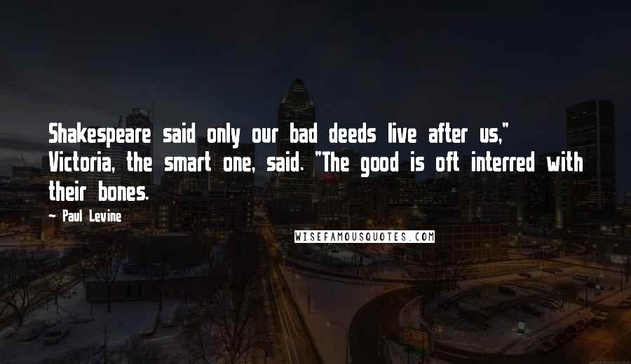 Paul Levine Quotes: Shakespeare said only our bad deeds live after us," Victoria, the smart one, said. "The good is oft interred with their bones.