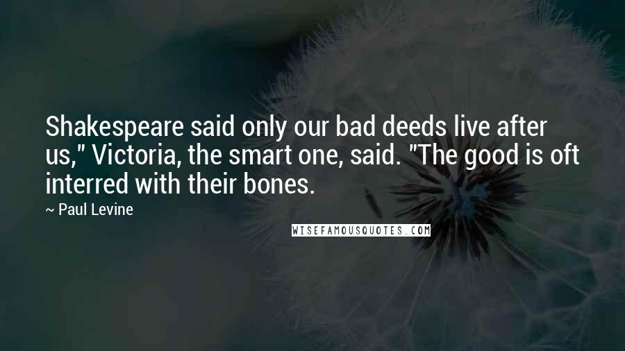 Paul Levine Quotes: Shakespeare said only our bad deeds live after us," Victoria, the smart one, said. "The good is oft interred with their bones.