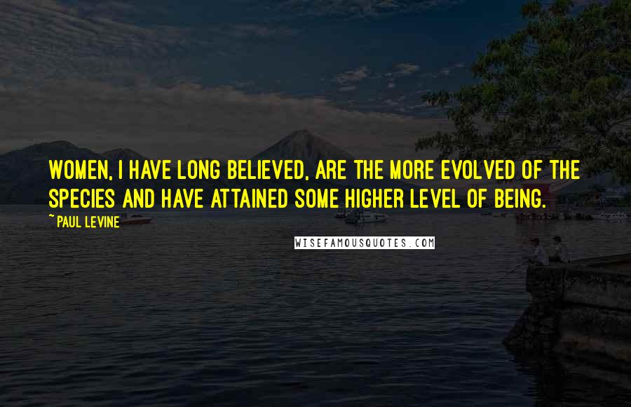 Paul Levine Quotes: Women, I have long believed, are the more evolved of the species and have attained some higher level of being.