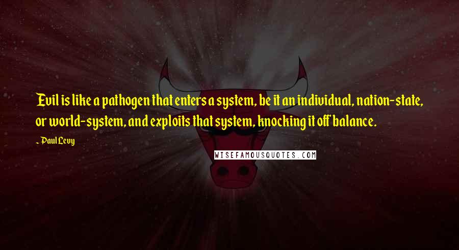 Paul Levy Quotes: Evil is like a pathogen that enters a system, be it an individual, nation-state, or world-system, and exploits that system, knocking it off balance.