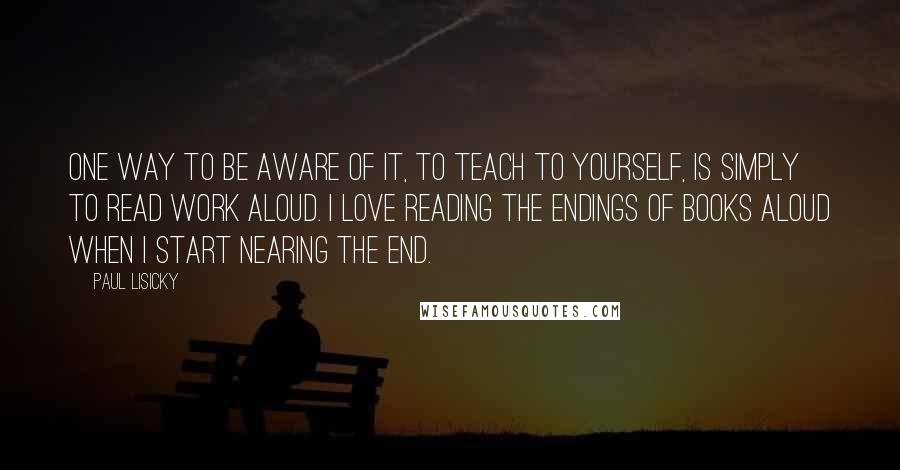 Paul Lisicky Quotes: One way to be aware of it, to teach to yourself, is simply to read work aloud. I love reading the endings of books aloud when I start nearing the end.
