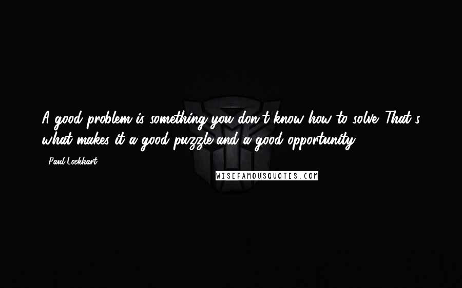Paul Lockhart Quotes: A good problem is something you don't know how to solve. That's what makes it a good puzzle and a good opportunity.