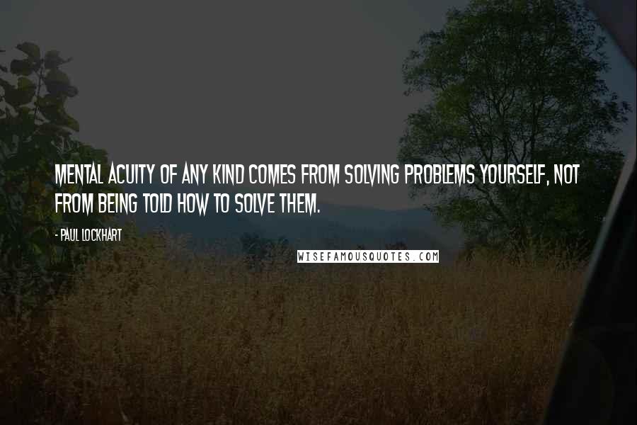 Paul Lockhart Quotes: Mental acuity of any kind comes from solving problems yourself, not from being told how to solve them.