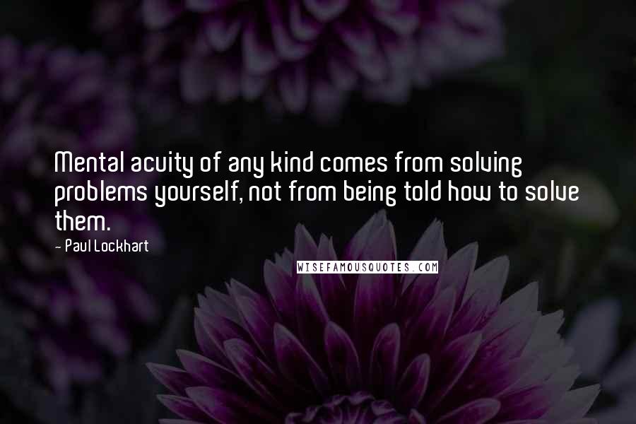 Paul Lockhart Quotes: Mental acuity of any kind comes from solving problems yourself, not from being told how to solve them.