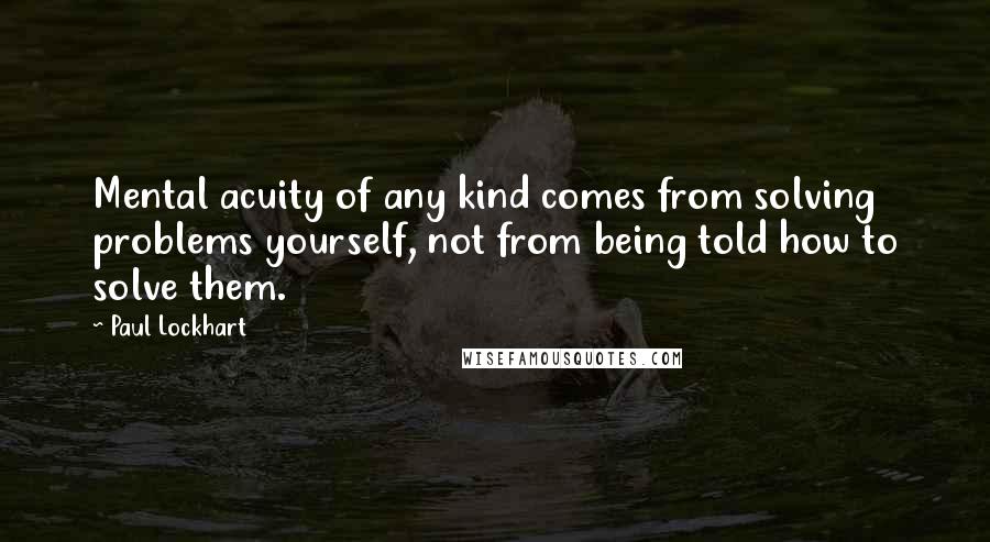 Paul Lockhart Quotes: Mental acuity of any kind comes from solving problems yourself, not from being told how to solve them.