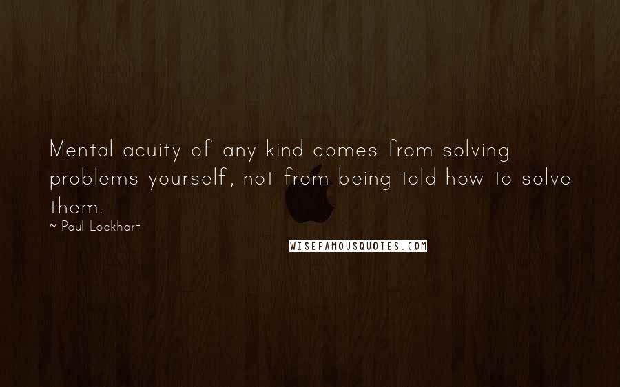 Paul Lockhart Quotes: Mental acuity of any kind comes from solving problems yourself, not from being told how to solve them.