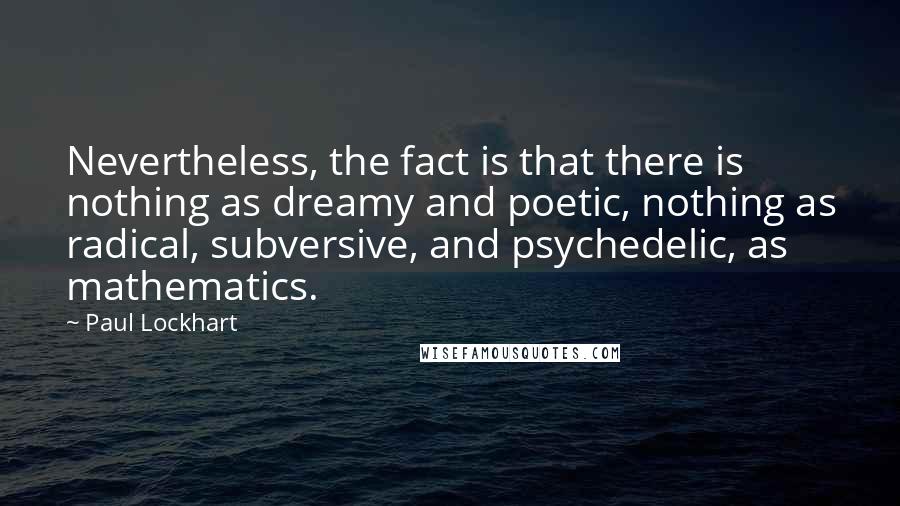 Paul Lockhart Quotes: Nevertheless, the fact is that there is nothing as dreamy and poetic, nothing as radical, subversive, and psychedelic, as mathematics.