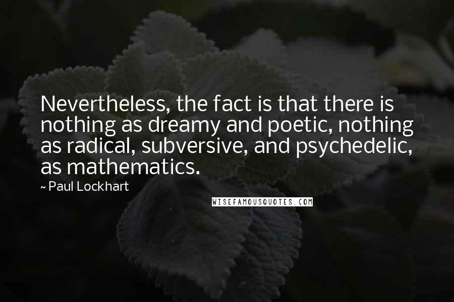 Paul Lockhart Quotes: Nevertheless, the fact is that there is nothing as dreamy and poetic, nothing as radical, subversive, and psychedelic, as mathematics.