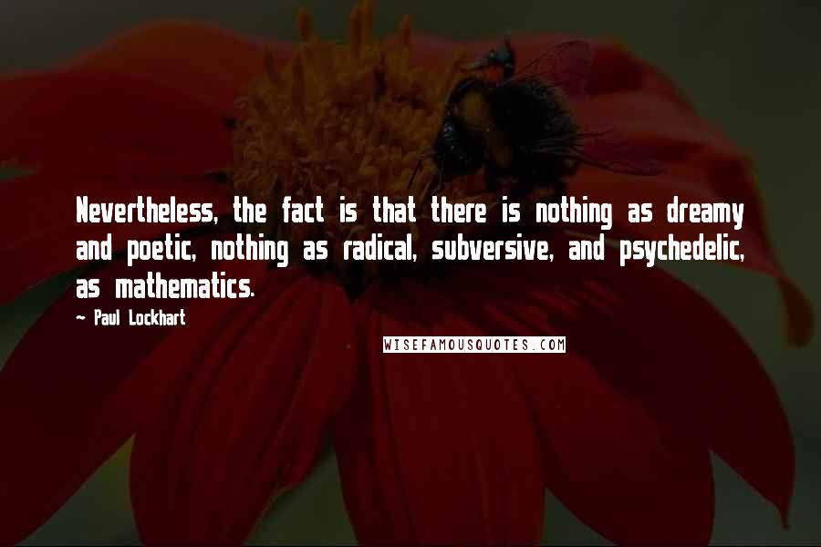 Paul Lockhart Quotes: Nevertheless, the fact is that there is nothing as dreamy and poetic, nothing as radical, subversive, and psychedelic, as mathematics.