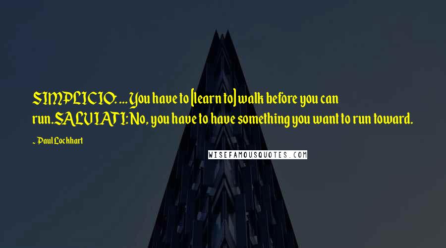 Paul Lockhart Quotes: SIMPLICIO: ... You have to [learn to] walk before you can run.SALVIATI: No, you have to have something you want to run toward.