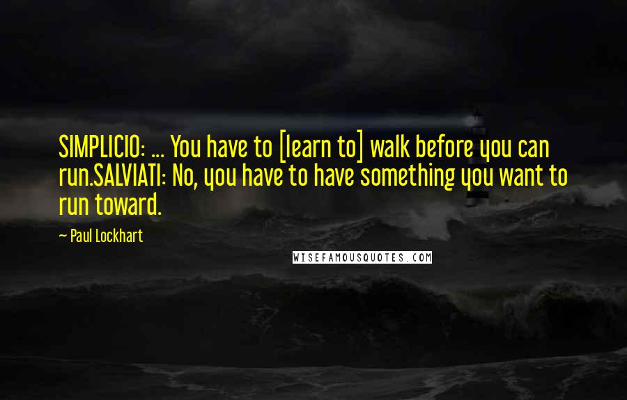 Paul Lockhart Quotes: SIMPLICIO: ... You have to [learn to] walk before you can run.SALVIATI: No, you have to have something you want to run toward.