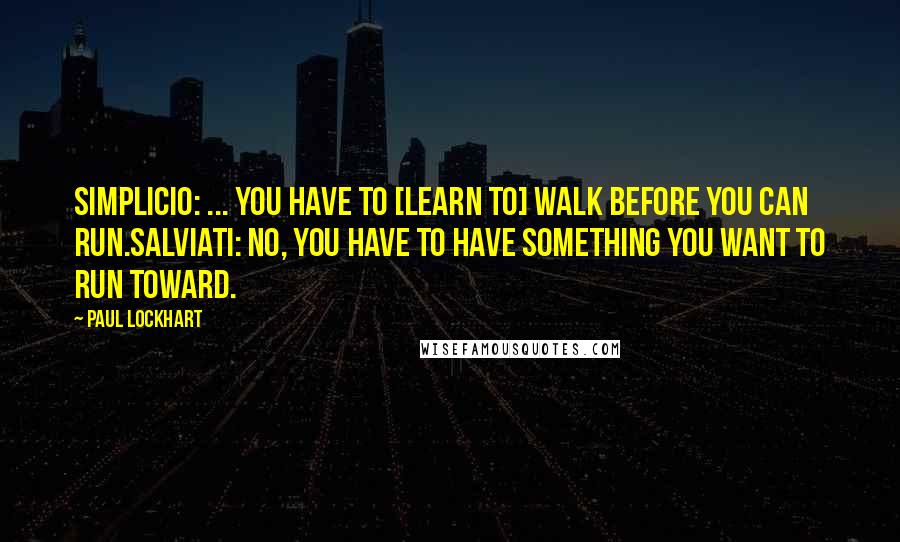 Paul Lockhart Quotes: SIMPLICIO: ... You have to [learn to] walk before you can run.SALVIATI: No, you have to have something you want to run toward.