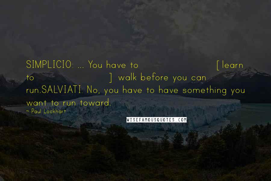 Paul Lockhart Quotes: SIMPLICIO: ... You have to [learn to] walk before you can run.SALVIATI: No, you have to have something you want to run toward.