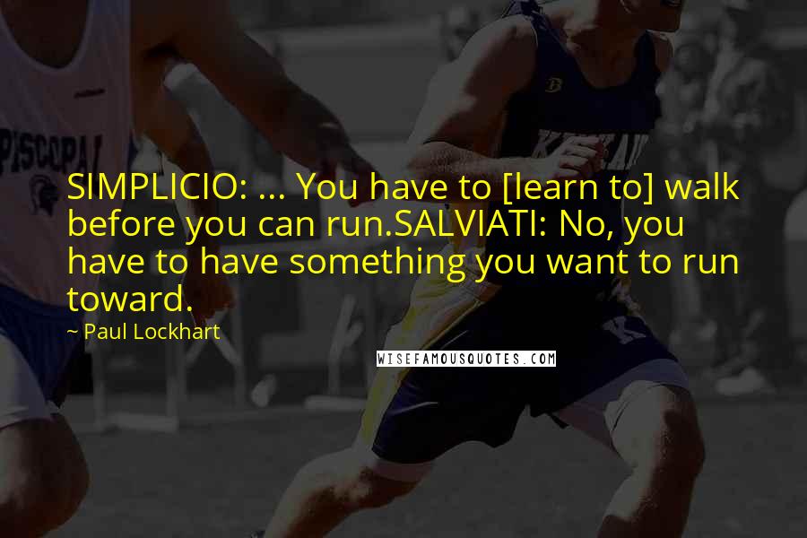 Paul Lockhart Quotes: SIMPLICIO: ... You have to [learn to] walk before you can run.SALVIATI: No, you have to have something you want to run toward.