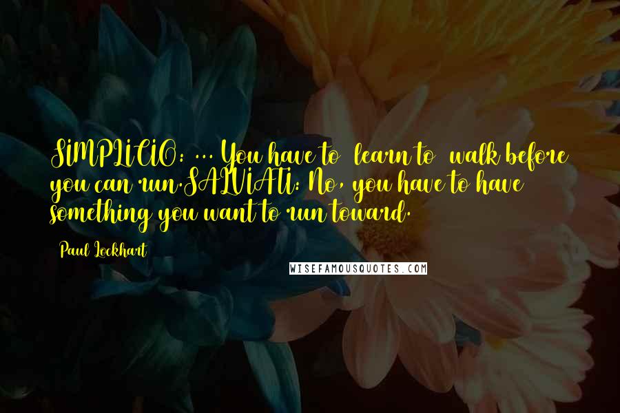 Paul Lockhart Quotes: SIMPLICIO: ... You have to [learn to] walk before you can run.SALVIATI: No, you have to have something you want to run toward.