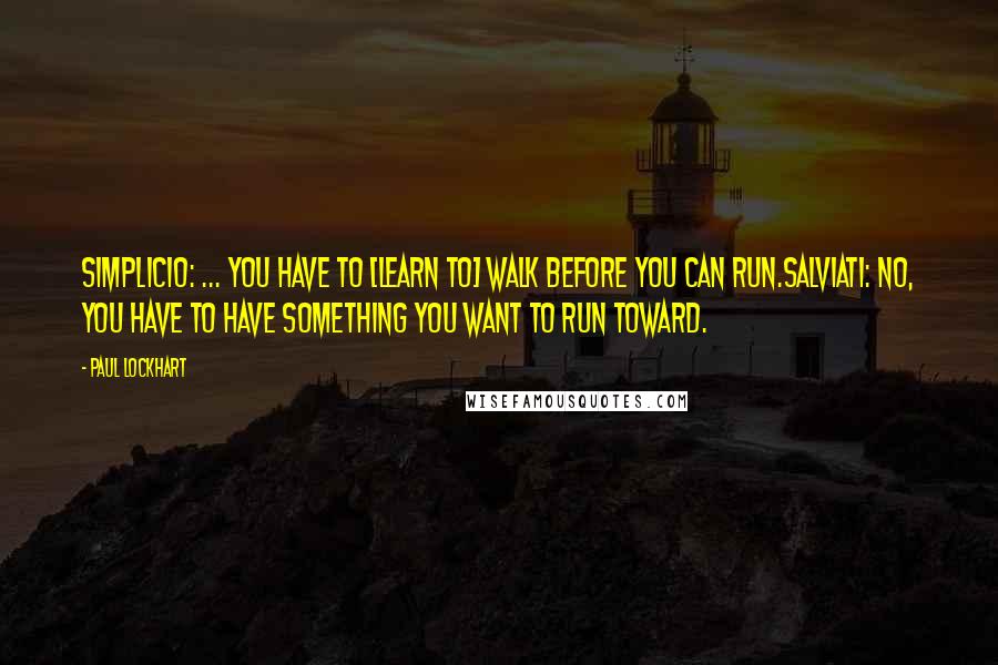 Paul Lockhart Quotes: SIMPLICIO: ... You have to [learn to] walk before you can run.SALVIATI: No, you have to have something you want to run toward.