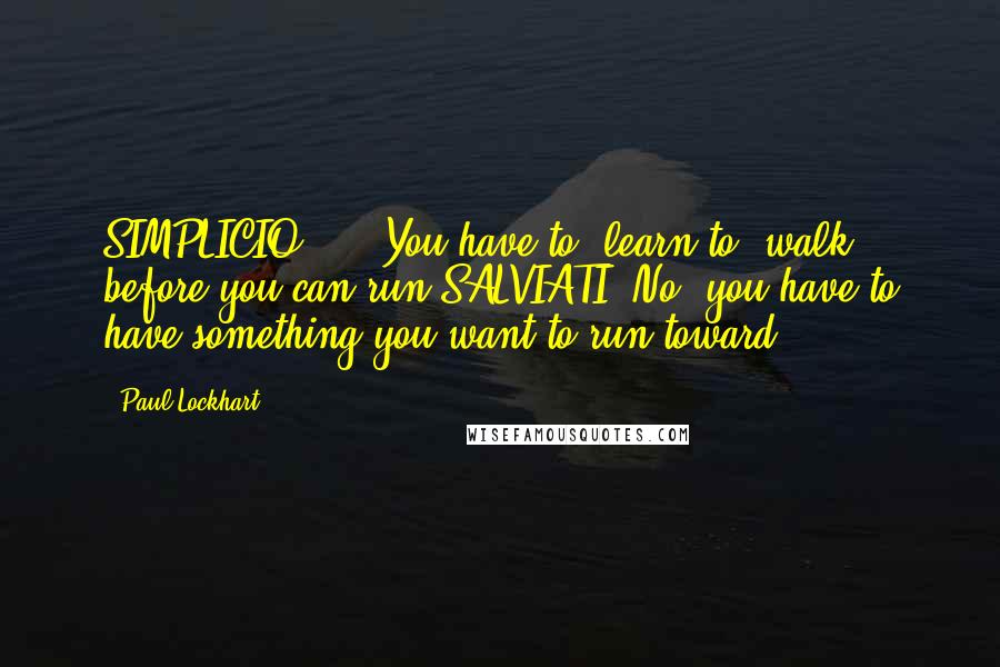 Paul Lockhart Quotes: SIMPLICIO: ... You have to [learn to] walk before you can run.SALVIATI: No, you have to have something you want to run toward.