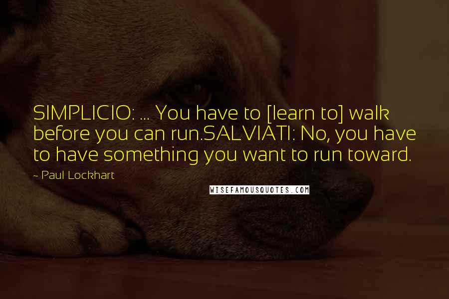 Paul Lockhart Quotes: SIMPLICIO: ... You have to [learn to] walk before you can run.SALVIATI: No, you have to have something you want to run toward.