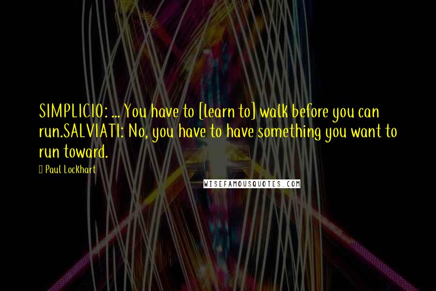 Paul Lockhart Quotes: SIMPLICIO: ... You have to [learn to] walk before you can run.SALVIATI: No, you have to have something you want to run toward.