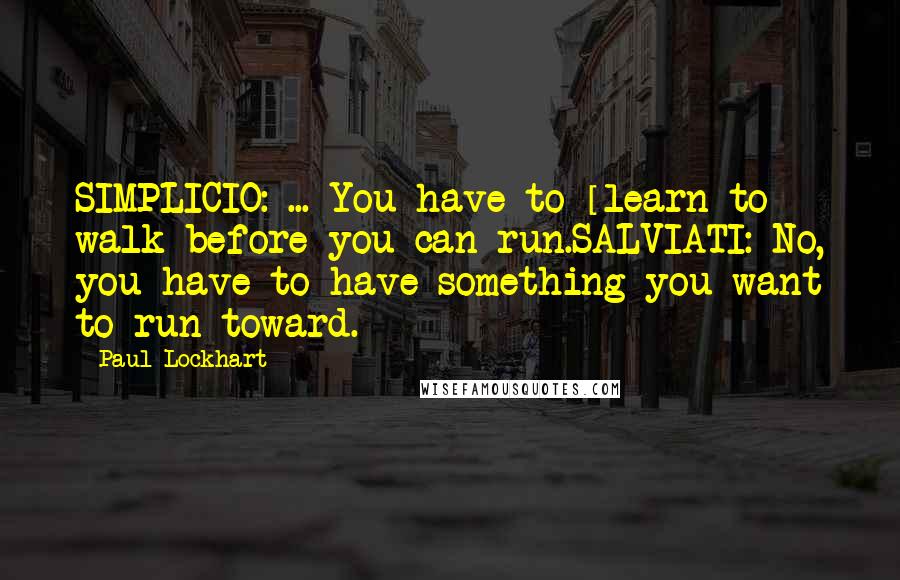 Paul Lockhart Quotes: SIMPLICIO: ... You have to [learn to] walk before you can run.SALVIATI: No, you have to have something you want to run toward.