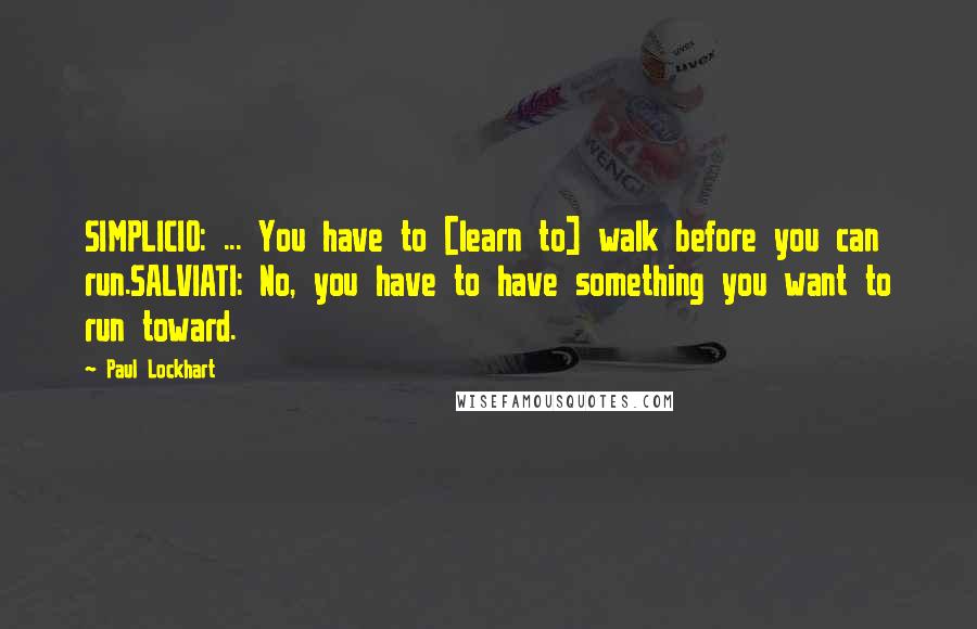 Paul Lockhart Quotes: SIMPLICIO: ... You have to [learn to] walk before you can run.SALVIATI: No, you have to have something you want to run toward.