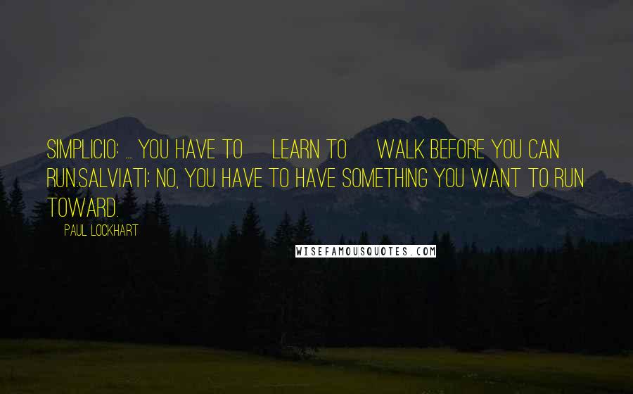 Paul Lockhart Quotes: SIMPLICIO: ... You have to [learn to] walk before you can run.SALVIATI: No, you have to have something you want to run toward.