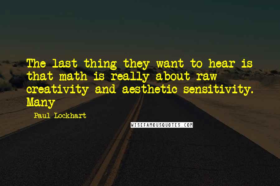 Paul Lockhart Quotes: The last thing they want to hear is that math is really about raw creativity and aesthetic sensitivity. Many