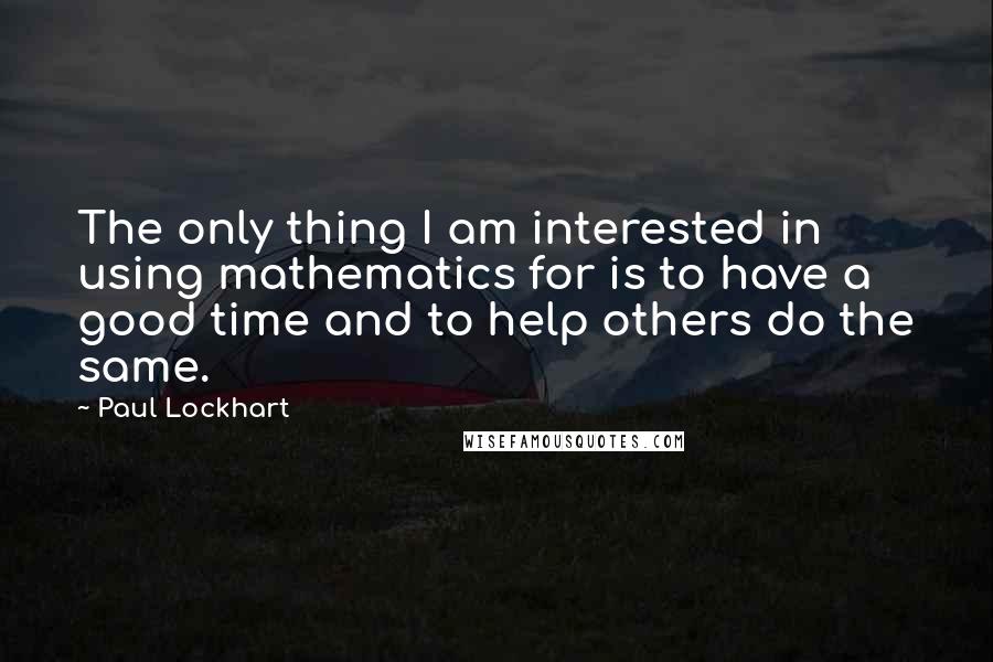 Paul Lockhart Quotes: The only thing I am interested in using mathematics for is to have a good time and to help others do the same.