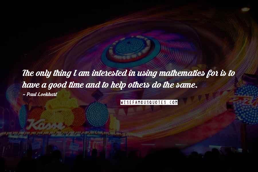 Paul Lockhart Quotes: The only thing I am interested in using mathematics for is to have a good time and to help others do the same.