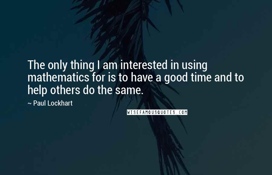 Paul Lockhart Quotes: The only thing I am interested in using mathematics for is to have a good time and to help others do the same.