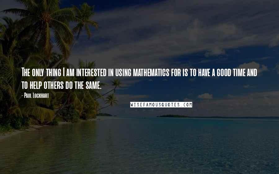 Paul Lockhart Quotes: The only thing I am interested in using mathematics for is to have a good time and to help others do the same.