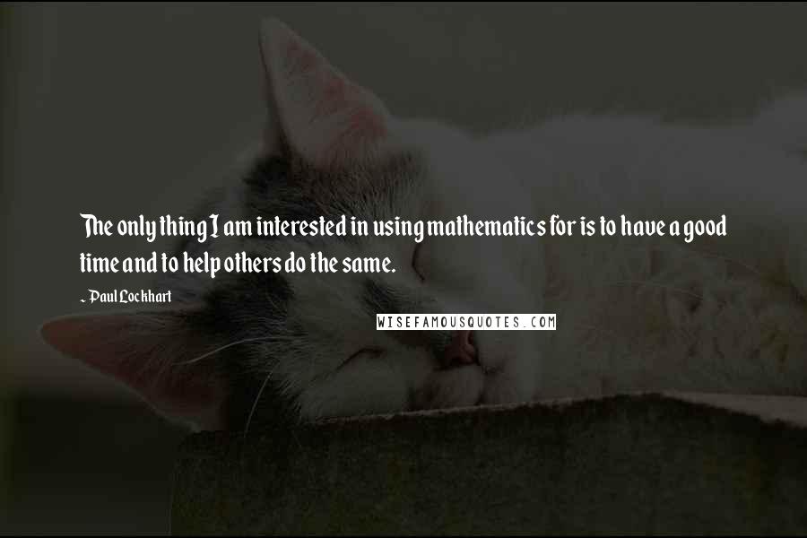 Paul Lockhart Quotes: The only thing I am interested in using mathematics for is to have a good time and to help others do the same.