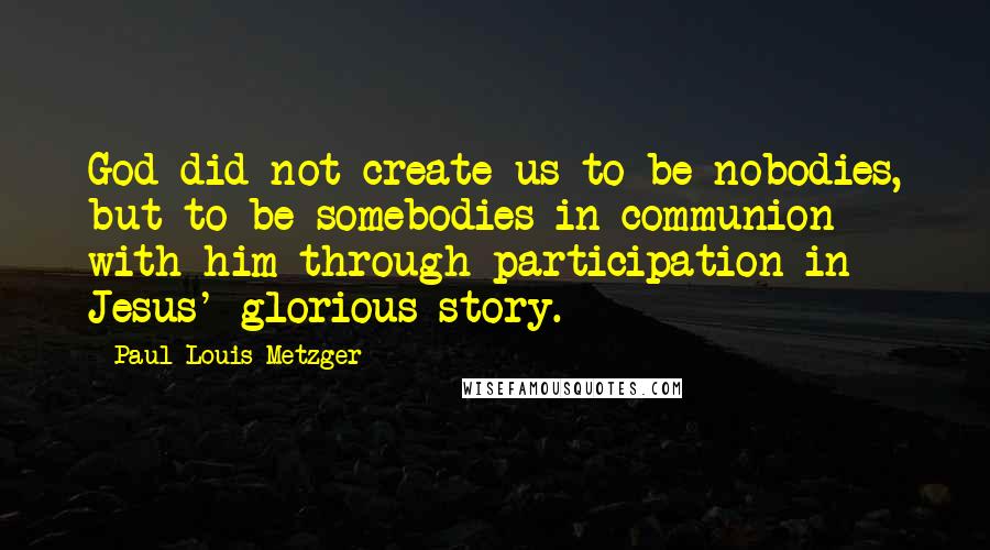 Paul Louis Metzger Quotes: God did not create us to be nobodies, but to be somebodies in communion with him through participation in Jesus' glorious story.