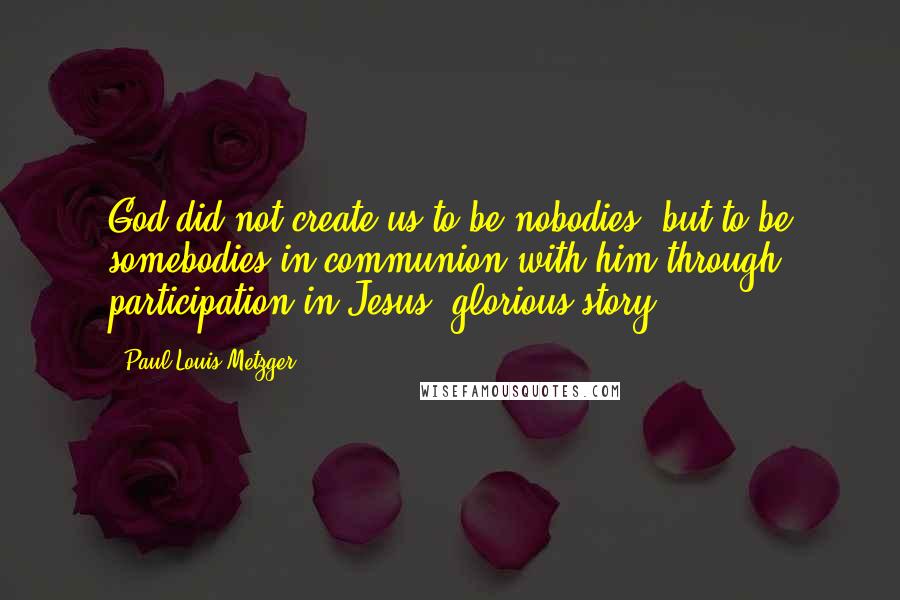 Paul Louis Metzger Quotes: God did not create us to be nobodies, but to be somebodies in communion with him through participation in Jesus' glorious story.